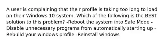 A user is complaining that their profile is taking too long to load on their Windows 10 system. Which of the following is the BEST solution to this problem? -Reboot the system into Safe Mode -Disable unnecessary programs from automatically starting up -Rebuild your windows profile -Reinstall windows