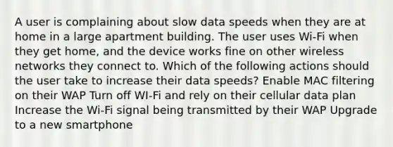 A user is complaining about slow data speeds when they are at home in a large apartment building. The user uses Wi-Fi when they get home, and the device works fine on other wireless networks they connect to. Which of the following actions should the user take to increase their data speeds? Enable MAC filtering on their WAP Turn off WI-Fi and rely on their cellular data plan Increase the Wi-Fi signal being transmitted by their WAP Upgrade to a new smartphone