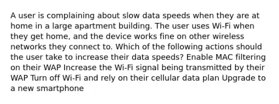 A user is complaining about slow data speeds when they are at home in a large apartment building. The user uses Wi-Fi when they get home, and the device works fine on other wireless networks they connect to. Which of the following actions should the user take to increase their data speeds? Enable MAC filtering on their WAP Increase the Wi-Fi signal being transmitted by their WAP Turn off Wi-Fi and rely on their cellular data plan Upgrade to a new smartphone