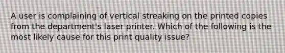 A user is complaining of vertical streaking on the printed copies from the department's laser printer. Which of the following is the most likely cause for this print quality issue?