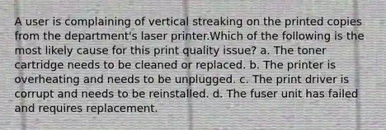 A user is complaining of vertical streaking on the printed copies from the department's laser printer.Which of the following is the most likely cause for this print quality issue? a. The toner cartridge needs to be cleaned or replaced. b. The printer is overheating and needs to be unplugged. c. The print driver is corrupt and needs to be reinstalled. d. The fuser unit has failed and requires replacement.