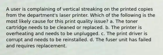 A user is complaining of vertical streaking on the printed copies from the department's laser printer. Which of the following is the most likely cause for this print quality issue? a. The toner cartridge needs to be cleaned or replaced. b. The printer is overheating and needs to be unplugged. c. The print driver is corrupt and needs to be reinstalled. d. The fuser unit has failed and requires replacement.