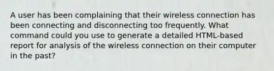 A user has been complaining that their wireless connection has been connecting and disconnecting too frequently. What command could you use to generate a detailed HTML-based report for analysis of the wireless connection on their computer in the past?