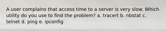 A user complains that access time to a server is very slow. Which utility do you use to find the problem? a. tracert b. nbstat c. telnet d. ping e. ipconfig