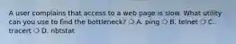 A user complains that access to a web page is slow. What utility can you use to find the bottleneck? ❍ A. ping ❍ B. telnet ❍ C. tracert ❍ D. nbtstat