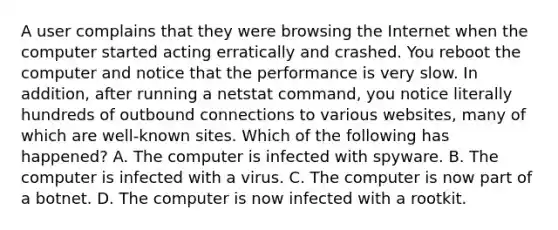 A user complains that they were browsing the Internet when the computer started acting erratically and crashed. You reboot the computer and notice that the performance is very slow. In addition, after running a netstat command, you notice literally hundreds of outbound connections to various websites, many of which are well-known sites. Which of the following has happened? A. The computer is infected with spyware. B. The computer is infected with a virus. C. The computer is now part of a botnet. D. The computer is now infected with a rootkit.