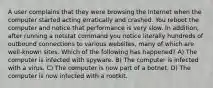 A user complains that they were browsing the Internet when the computer started acting erratically and crashed. You reboot the computer and notice that performance is very slow. In addition, after running a netstat command you notice literally hundreds of outbound connections to various websites, many of which are well-known sites. Which of the following has happened? A) The computer is infected with spyware. B) The computer is infected with a virus. C) The computer is now part of a botnet. D) The computer is now infected with a rootkit.