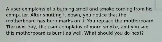 A user complains of a burning smell and smoke coming from his computer. After shutting it down, you notice that the motherboard has burn marks on it. You replace the motherboard. The next day, the user complains of more smoke, and you see this motherboard is burnt as well. What should you do next?