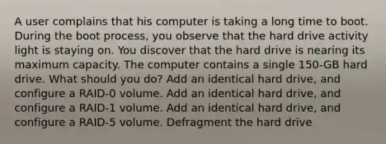 A user complains that his computer is taking a long time to boot. During the boot process, you observe that the hard drive activity light is staying on. You discover that the hard drive is nearing its maximum capacity. The computer contains a single 150-GB hard drive. What should you do? Add an identical hard drive, and configure a RAID-0 volume. Add an identical hard drive, and configure a RAID-1 volume. Add an identical hard drive, and configure a RAID-5 volume. Defragment the hard drive