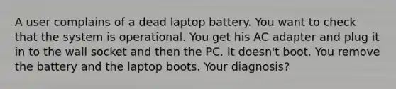 A user complains of a dead laptop battery. You want to check that the system is operational. You get his AC adapter and plug it in to the wall socket and then the PC. It doesn't boot. You remove the battery and the laptop boots. Your diagnosis?