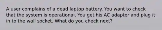 A user complains of a dead laptop battery. You want to check that the system is operational. You get his AC adapter and plug it in to the wall socket. What do you check next?