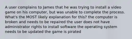 A user complains to James that he was trying to install a video game on his computer, but was unable to complete the process. What's the MOST likely explanation for this? the computer is broken and needs to be repaired the user does not have administrator rights to install software the operating system needs to be updated the game is pirated