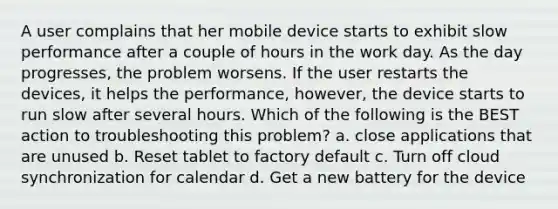 A user complains that her mobile device starts to exhibit slow performance after a couple of hours in the work day. As the day progresses, the problem worsens. If the user restarts the devices, it helps the performance, however, the device starts to run slow after several hours. Which of the following is the BEST action to troubleshooting this problem? a. close applications that are unused b. Reset tablet to factory default c. Turn off cloud synchronization for calendar d. Get a new battery for the device