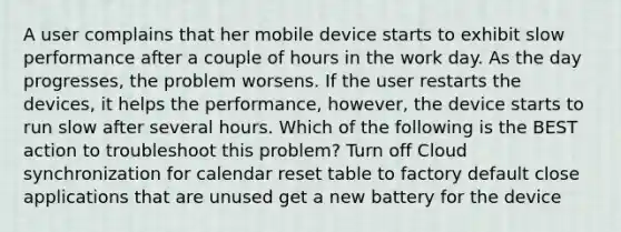 A user complains that her mobile device starts to exhibit slow performance after a couple of hours in the work day. As the day progresses, the problem worsens. If the user restarts the devices, it helps the performance, however, the device starts to run slow after several hours. Which of the following is the BEST action to troubleshoot this problem? Turn off Cloud synchronization for calendar reset table to factory default close applications that are unused get a new battery for the device