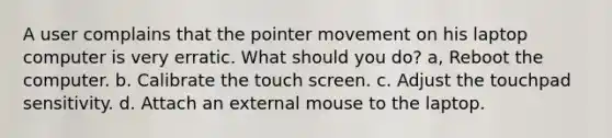 A user complains that the pointer movement on his laptop computer is very erratic. What should you do? a, Reboot the computer. b. Calibrate the touch screen. c. Adjust the touchpad sensitivity. d. Attach an external mouse to the laptop.