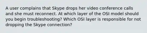 A user complains that Skype drops her video conference calls and she must reconnect. At which layer of the OSI model should you begin troubleshooting? Which OSI layer is responsible for not dropping the Skype connection?