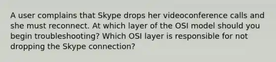 A user complains that Skype drops her videoconference calls and she must reconnect. At which layer of the OSI model should you begin troubleshooting? Which OSI layer is responsible for not dropping the Skype connection?