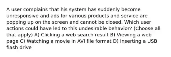 A user complains that his system has suddenly become unresponsive and ads for various products and service are popping up on the screen and cannot be closed. Which user actions could have led to this undesirable behavior? (Choose all that apply) A) Clicking a web search result B) Viewing a web page C) Watching a movie in AVI file format D) Inserting a USB flash drive