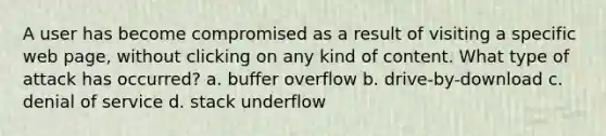 A user has become compromised as a result of visiting a specific web page, without clicking on any kind of content. What type of attack has occurred? a. buffer overflow b. drive-by-download c. denial of service d. stack underflow