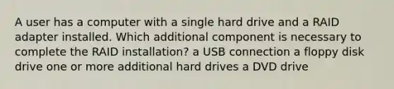 A user has a computer with a single hard drive and a RAID adapter installed. Which additional component is necessary to complete the RAID installation? a USB connection a floppy disk drive one or more additional hard drives a DVD drive