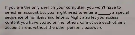 If you are the only user on your computer, you won't have to select an account but you might need to enter a ______, a special sequence of numbers and letters. Might also let you access content you have stored online, others cannot see each other's account areas without the other person's password