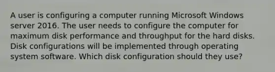 A user is configuring a computer running Microsoft Windows server 2016. The user needs to configure the computer for maximum disk performance and throughput for the hard disks. Disk configurations will be implemented through operating system software. Which disk configuration should they use?