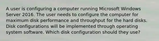 A user is configuring a computer running Microsoft Windows Server 2016. The user needs to configure the computer for maximum disk performance and throughput for the hard disks. Disk configurations will be implemented through operating system software. Which disk configuration should they use?