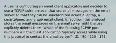 A user is configuring an email client application and decides to use a TCP/IP suite protocol that stores all messages on the email server so that they can be synchronized across a laptop, a smartphone, and a web email client. In addition, this protocol stores the email messages on the email server until the user explicitly deletes them. Which of the following TCP/IP port numbers will the client application typically access while using this protocol to contact the email server? - 21 - 80 - 110 - 143