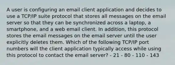 A user is configuring an email client application and decides to use a TCP/IP suite protocol that stores all messages on the email server so that they can be synchronized across a laptop, a smartphone, and a web email client. In addition, this protocol stores the email messages on the email server until the user explicitly deletes them. Which of the following TCP/IP port numbers will the client application typically access while using this protocol to contact the email server? - 21 - 80 - 110 - 143