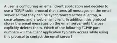 A user is configuring an email client application and decides to use a TCP/IP suite protocol that stores all messages on the email server so that they can be synchronized across a laptop, a smartphone, and a web email client. In addition, this protocol stores the email messages on the email server until the user explicitly deletes them. Which of the following TCP/IP port numbers will the client application typically access while using this protocol to contact the email server?