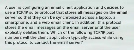 A user is configuring an email client application and decides to use a TCP/IP suite protocol that stores all messages on the email server so that they can be synchronized across a laptop, a smartphone, and a web email client. In addition, this protocol stores the email messages on the email server until the user explicitly deletes them. Which of the following TCP/IP port numbers will the client application typically access while using this protocol to contact the email server?