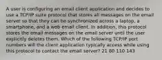 A user is configuring an email client application and decides to use a TCP/IP suite protocol that stores all messages on the email server so that they can be synchronized across a laptop, a smartphone, and a web email client. In addition, this protocol stores the email messages on the email server until the user explicitly deletes them. Which of the following TCP/IP port numbers will the client application typically access while using this protocol to contact the email server? 21 80 110 143