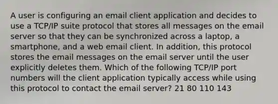 A user is configuring an email client application and decides to use a TCP/IP suite protocol that stores all messages on the email server so that they can be synchronized across a laptop, a smartphone, and a web email client. In addition, this protocol stores the email messages on the email server until the user explicitly deletes them. Which of the following TCP/IP port numbers will the client application typically access while using this protocol to contact the email server? 21 80 110 143