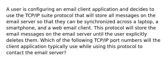 A user is configuring an email client application and decides to use the TCP/IP suite protocol that will store all messages on the email server so that they can be synchronized across a laptop, a smartphone, and a web email client. This protocol will store the email messages on the email server until the user explicitly deletes them. Which of the following TCP/IP port numbers will the client application typically use while using this protocol to contact the email server?