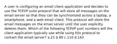 A user is configuring an email client application and decides to use the TCP/IP suite protocol that will store all messages on the email server so that they can be synchronized across a laptop, a smartphone, and a web email client. This protocol will store the email messages on the email server until the user explicitly deletes them. Which of the following TCP/IP port numbers will the client application typically use while using this protocol to contact the email server? a.21 b.80 c.110 d.143