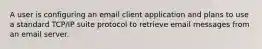 A user is configuring an email client application and plans to use a standard TCP/IP suite protocol to retrieve email messages from an email server.