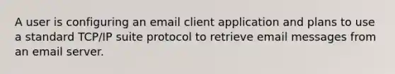 A user is configuring an email client application and plans to use a standard TCP/IP suite protocol to retrieve email messages from an email server.