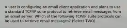 A user is configuring an email client application and plans to use a standard TCP/IP suite protocol to retrieve email messages from an email server. Which of the following TCP/IP suite protocols can be used to retrieve email messages? (Select TWO)