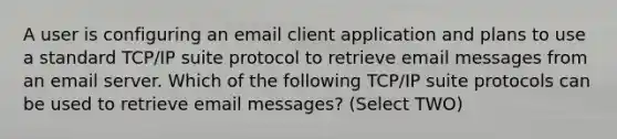 A user is configuring an email client application and plans to use a standard TCP/IP suite protocol to retrieve email messages from an email server. Which of the following TCP/IP suite protocols can be used to retrieve email messages? (Select TWO)