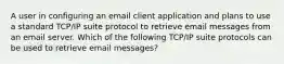 A user in configuring an email client application and plans to use a standard TCP/IP suite protocol to retrieve email messages from an email server. Which of the following TCP/IP suite protocols can be used to retrieve email messages?