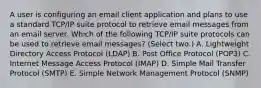 A user is configuring an email client application and plans to use a standard TCP/IP suite protocol to retrieve email messages from an email server. Which of the following TCP/IP suite protocols can be used to retrieve email messages? (Select two.) A. Lightweight Directory Access Protocol (LDAP) B. Post Office Protocol (POP3) C. Internet Message Access Protocol (IMAP) D. Simple Mail Transfer Protocol (SMTP) E. Simple Network Management Protocol (SNMP)