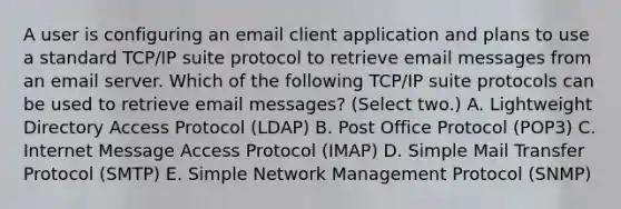 A user is configuring an email client application and plans to use a standard TCP/IP suite protocol to retrieve email messages from an email server. Which of the following TCP/IP suite protocols can be used to retrieve email messages? (Select two.) A. Lightweight Directory Access Protocol (LDAP) B. Post Office Protocol (POP3) C. Internet Message Access Protocol (IMAP) D. Simple Mail Transfer Protocol (SMTP) E. Simple Network Management Protocol (SNMP)