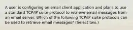 A user is configuring an email client application and plans to use a standard TCP/IP suite protocol to retrieve email messages from an email server. Which of the following TCP/IP suite protocols can be used to retrieve email messages? (Select two.)