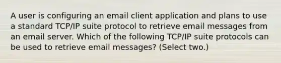 A user is configuring an email client application and plans to use a standard TCP/IP suite protocol to retrieve email messages from an email server. Which of the following TCP/IP suite protocols can be used to retrieve email messages? (Select two.)