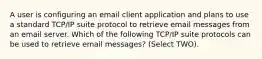 A user is configuring an email client application and plans to use a standard TCP/IP suite protocol to retrieve email messages from an email server. Which of the following TCP/IP suite protocols can be used to retrieve email messages? (Select TWO).