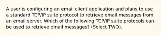 A user is configuring an email client application and plans to use a standard TCP/IP suite protocol to retrieve email messages from an email server. Which of the following TCP/IP suite protocols can be used to retrieve email messages? (Select TWO).