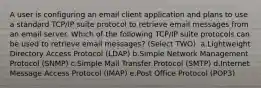 A user is configuring an email client application and plans to use a standard TCP/IP suite protocol to retrieve email messages from an email server. Which of the following TCP/IP suite protocols can be used to retrieve email messages? (Select TWO). a.Lightweight Directory Access Protocol (LDAP) b.Simple Network Management Protocol (SNMP) c.Simple Mail Transfer Protocol (SMTP) d.Internet Message Access Protocol (IMAP) e.Post Office Protocol (POP3)