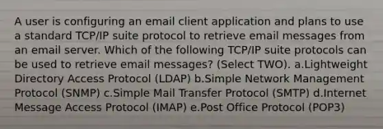 A user is configuring an email client application and plans to use a standard TCP/IP suite protocol to retrieve email messages from an email server. Which of the following TCP/IP suite protocols can be used to retrieve email messages? (Select TWO). a.Lightweight Directory Access Protocol (LDAP) b.Simple Network Management Protocol (SNMP) c.Simple Mail Transfer Protocol (SMTP) d.Internet Message Access Protocol (IMAP) e.Post Office Protocol (POP3)