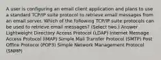 A user is configuring an email client application and plans to use a standard TCP/IP suite protocol to retrieve email messages from an email server. Which of the following TCP/IP suite protocols can be used to retrieve email messages? (Select two.) Answer Lightweight Directory Access Protocol (LDAP) Internet Message Access Protocol (IMAP) Simple Mail Transfer Protocol (SMTP) Post Office Protocol (POP3) Simple Network Management Protocol (SNMP)