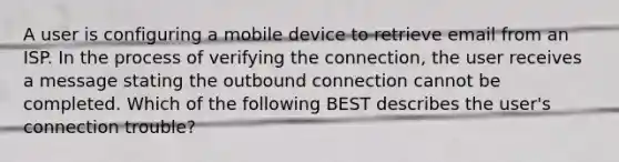 A user is configuring a mobile device to retrieve email from an ISP. In the process of verifying the connection, the user receives a message stating the outbound connection cannot be completed. Which of the following BEST describes the user's connection trouble?